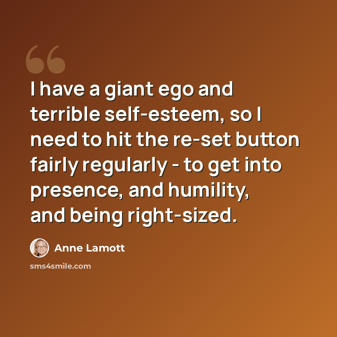 “I have a giant ego and terrible self-esteem, so I need to hit the re-set button fairly regularly - to get into presence, and humility, and being right-sized.” quote by Anne Lamott