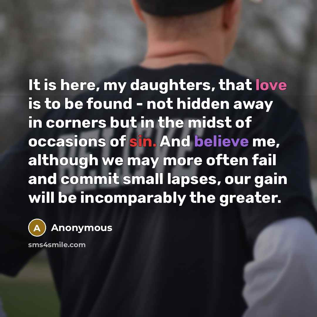 “It is here, my daughters, that love is to be found - not hidden away in corners but in the midst of occasions of sin. And believe me, although we may more often fail and commit small lapses, our gain will be incomparably the greater.” quote by Anonymous