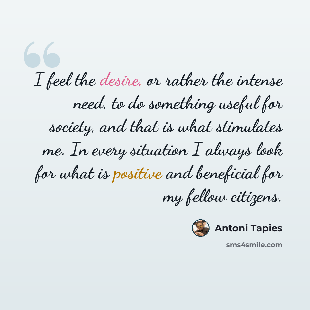 “I feel the desire, or rather the intense need, to do something useful for society, and that is what stimulates me. In every situation I always look for what is positive and beneficial for my fellow citizens.” quote by Antoni Tapies