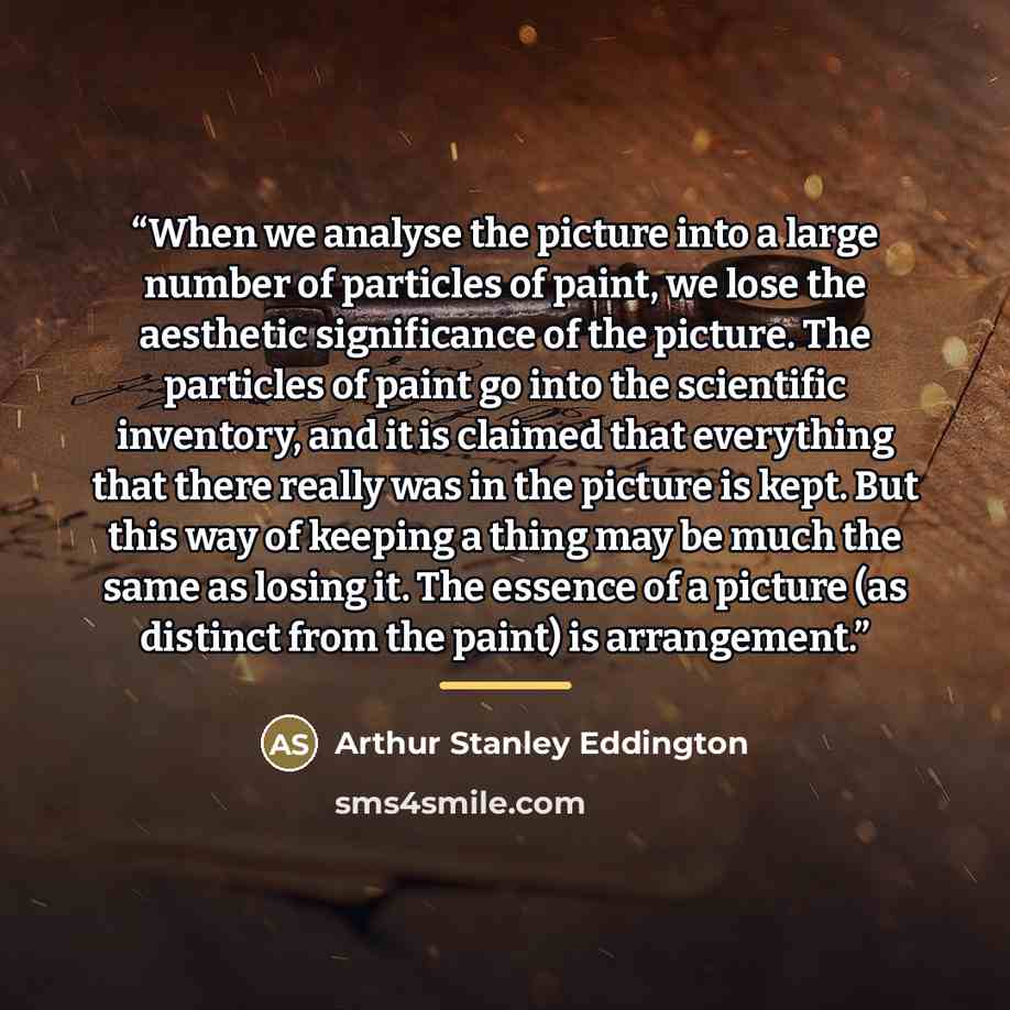 “When we analyse the picture into a large number of particles of paint, we lose the aesthetic significance of the picture. The particles of paint go into the scientific inventory, and it is claimed that everything that there really was in the picture is kept. But this way of keeping a thing may be…” quote by Arthur Stanley Eddington
