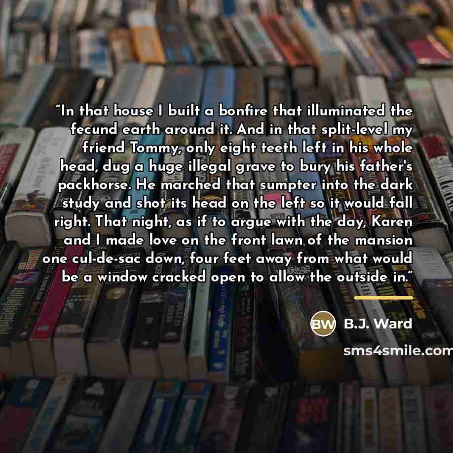 “In that house I built a bonfire that illuminated the fecund earth around it. And in that split-level my friend Tommy, only eight teeth left in his whole head, dug a huge illegal grave to bury his father's packhorse. He marched that sumpter into the dark study and shot its head on the left so it…” quote by B.J. Ward