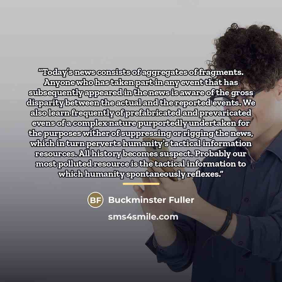 “Today’s news consists of aggregates of fragments. Anyone who has taken part in any event that has subsequently appeared in the news is aware of the gross disparity between the actual and the reported events. We also learn frequently of prefabricated and prevaricated evens of a complex nature…” quote by Buckminster Fuller