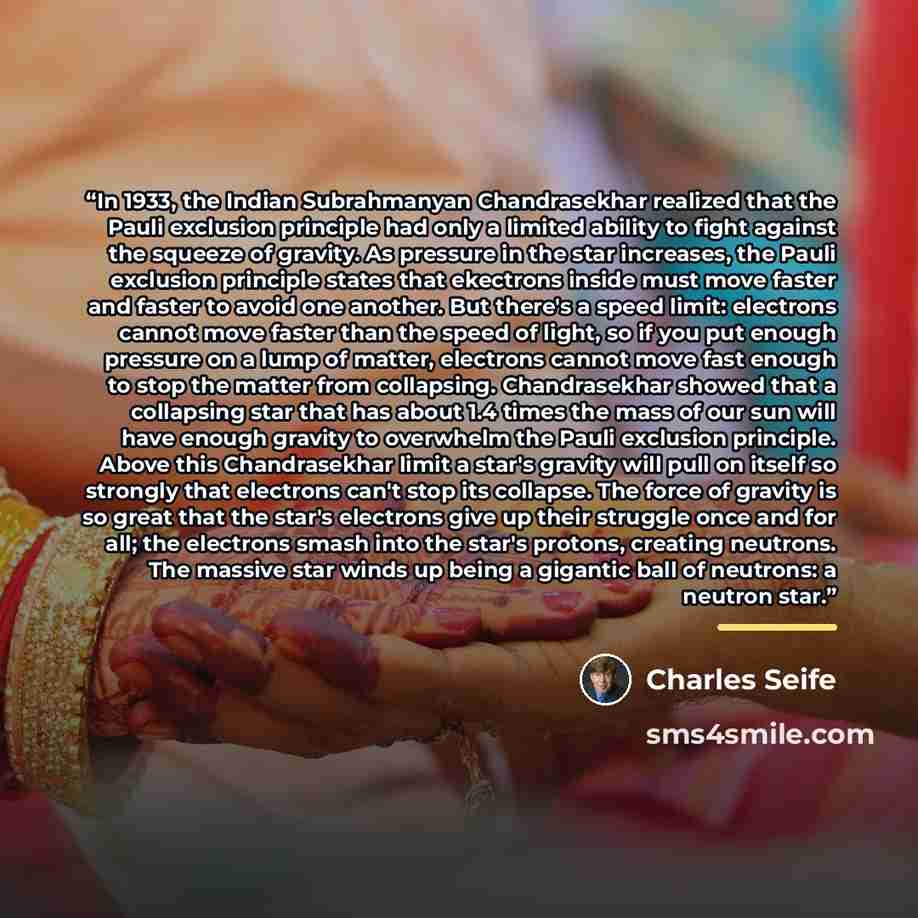 “In 1933, the Indian Subrahmanyan Chandrasekhar realized that the Pauli exclusion principle had only a limited ability to fight against the squeeze of gravity. As pressure in the star increases, the Pauli exclusion principle states that ekectrons inside must move faster and faster to avoid one…” quote by Charles Seife