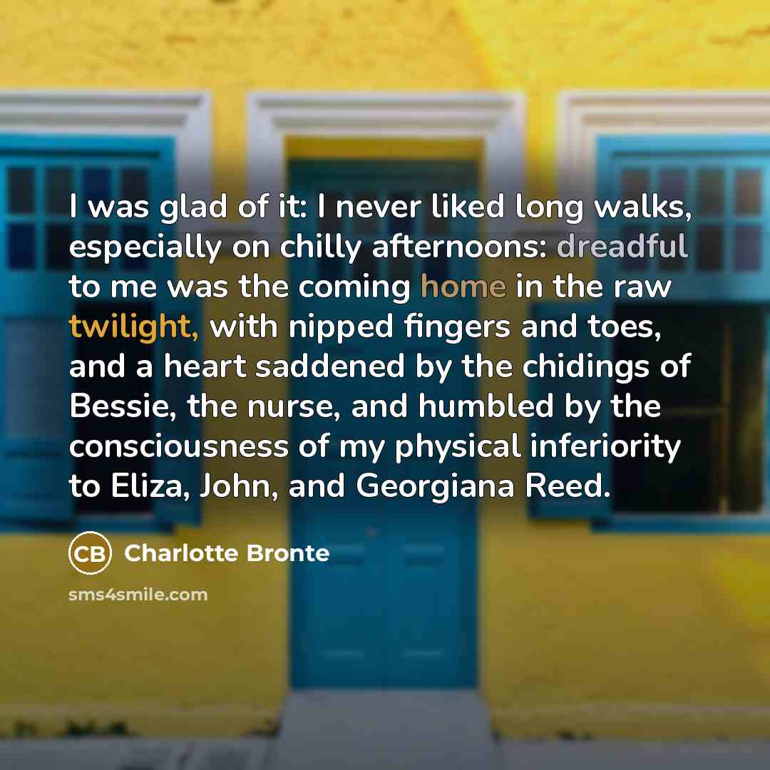 “I was glad of it: I never liked long walks, especially on chilly afternoons: dreadful to me was the coming home in the raw twilight, with nipped fingers and toes, and a heart saddened by the chidings of Bessie, the nurse, and humbled by the consciousness of my physical inferiority to Eliza, John…” quote by Charlotte Bronte