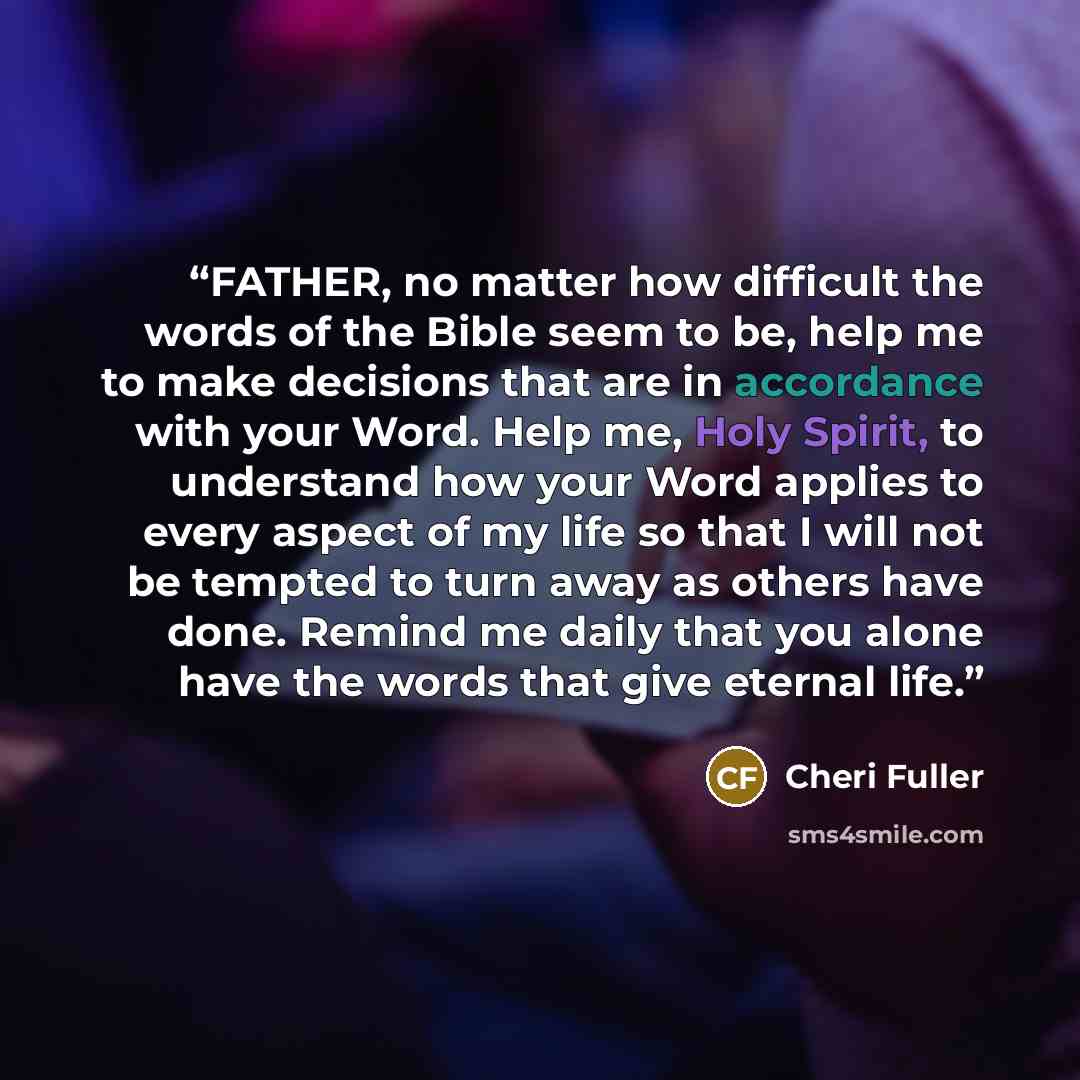 “FATHER, no matter how difficult the words of the Bible seem to be, help me to make decisions that are in accordance with your Word. Help me, Holy Spirit, to understand how your Word applies to every aspect of my life so that I will not be tempted to turn away as others have done. Remind me daily…” quote by Cheri Fuller