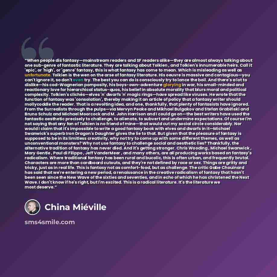 “When people dis fantasy—mainstream readers and SF readers alike—they are almost always talking about one sub-genre of fantastic literature. They are talking about Tolkien , and Tolkien's innumerable heirs. Call it 'epic', or 'high', or 'genre' fantasy, this is what fantasy has come to mean. Which…” quote by China Miéville