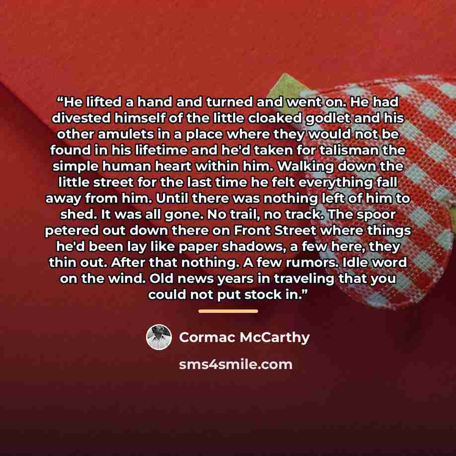 “He lifted a hand and turned and went on. He had divested himself of the little cloaked godlet and his other amulets in a place where they would not be found in his lifetime and he'd taken for talisman the simple human heart within him. Walking down the little street for the last time he felt…” quote by Cormac McCarthy