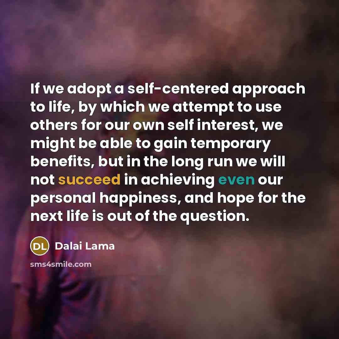 “If we adopt a self-centered approach to life, by which we attempt to use others for our own self interest, we might be able to gain temporary benefits, but in the long run we will not succeed in achieving even our personal happiness, and hope for the next life is out of the question.” quote by Dalai Lama