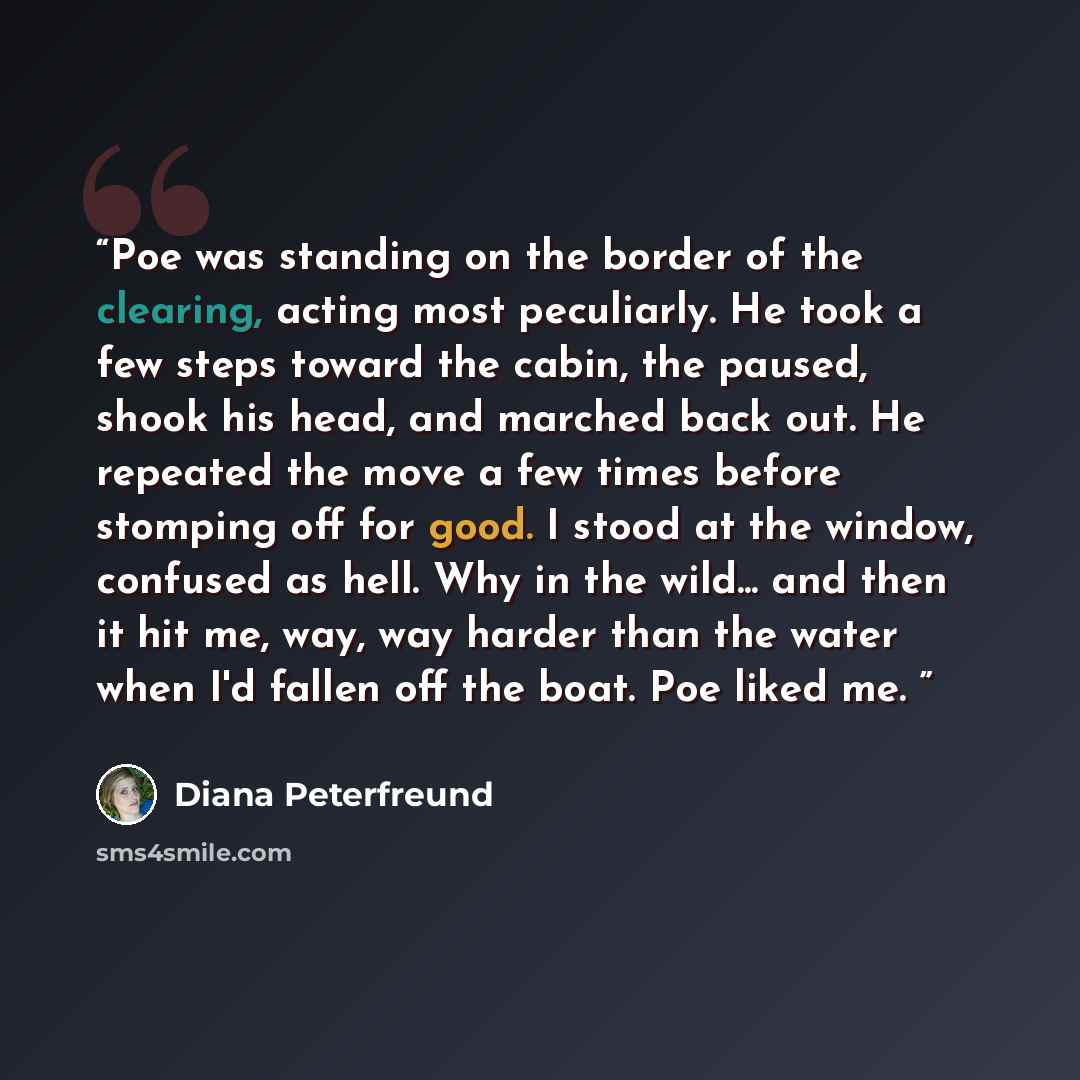 “Poe was standing on the border of the clearing, acting most peculiarly. He took a few steps toward the cabin, the paused, shook his head, and marched back out. He repeated the move a few times before stomping off for good. I stood at the window, confused as hell. Why in the wild... and then it hit…” quote by Diana Peterfreund