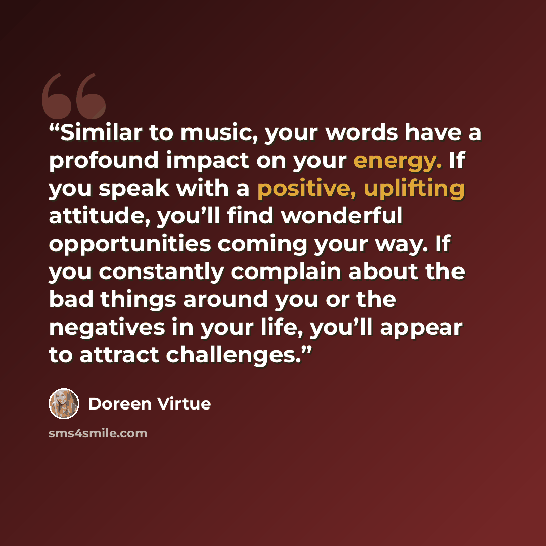 “Similar to music, your words have a profound impact on your energy. If you speak with a positive, uplifting attitude, you’ll find wonderful opportunities coming your way. If you constantly complain about the bad things around you or the negatives in your life, you’ll appear to attract challenges.” quote by Doreen Virtue