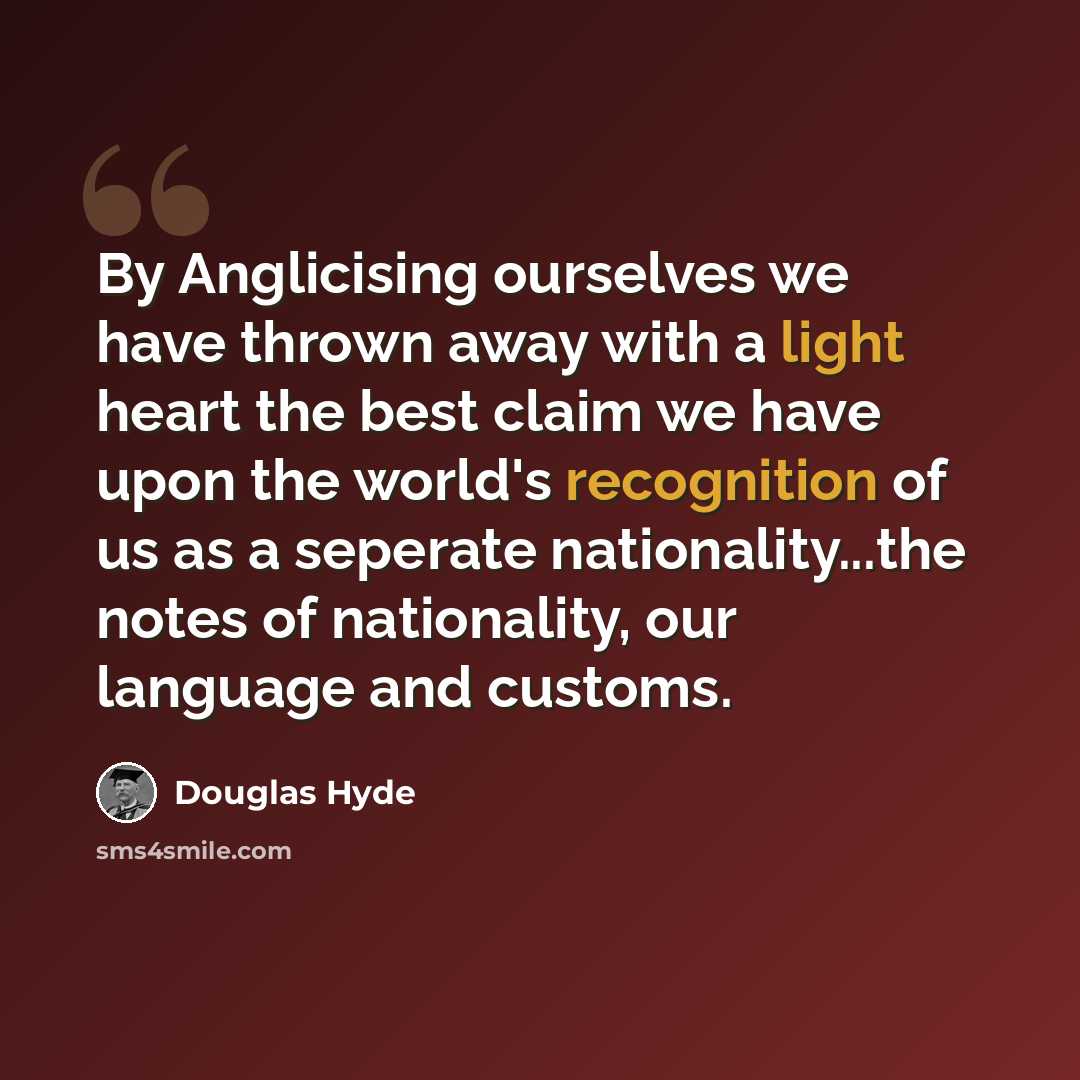 “By Anglicising ourselves we have thrown away with a light heart the best claim we have upon the world's recognition of us as a seperate nationality...the notes of nationality, our language and customs.” quote by Douglas Hyde