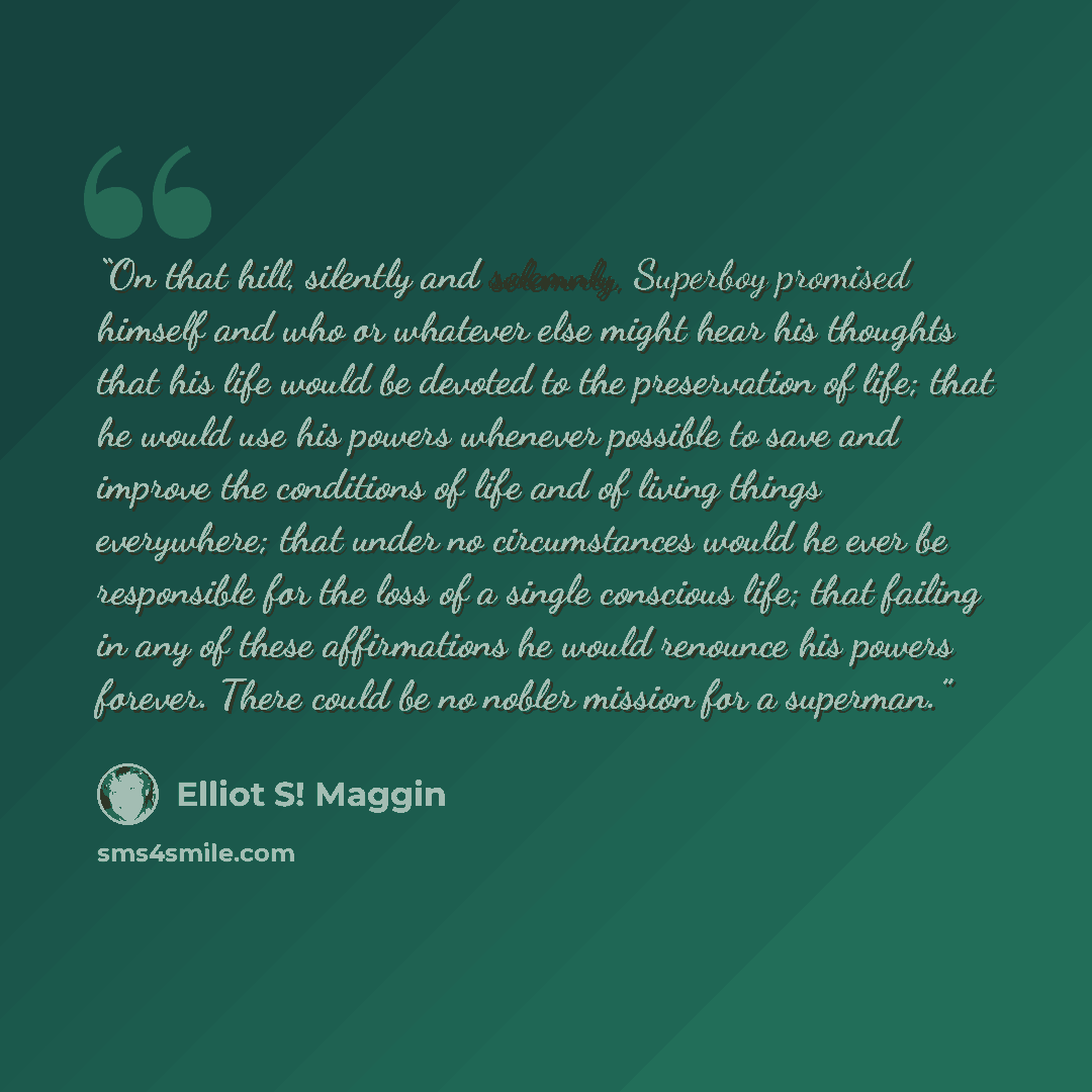 “On that hill, silently and solemnly, Superboy promised himself and who or whatever else might hear his thoughts that his life would be devoted to the preservation of life; that he would use his powers whenever possible to save and improve the conditions of life and of living things everywhere…” quote by Elliot S! Maggin