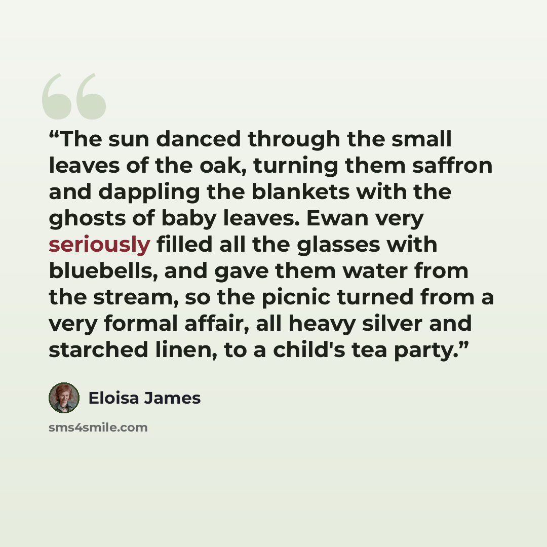 “The sun danced through the small leaves of the oak, turning them saffron and dappling the blankets with the ghosts of baby leaves. Ewan very seriously filled all the glasses with bluebells, and gave them water from the stream, so the picnic turned from a very formal affair, all heavy silver and…” quote by Eloisa James