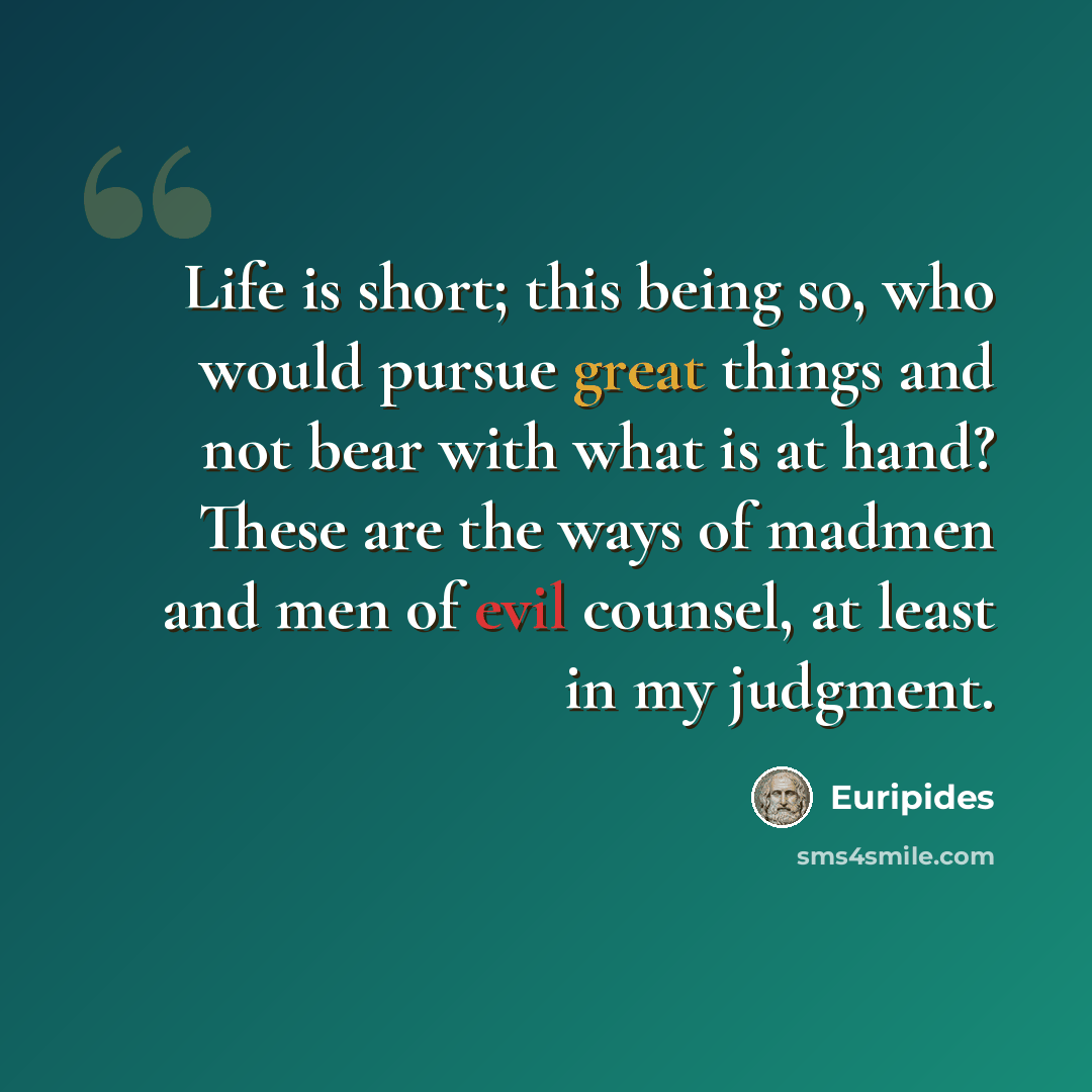“Life is short; this being so, who would pursue great things and not bear with what is at hand? These are the ways of madmen and men of evil counsel, at least in my judgment.” quote by Euripides