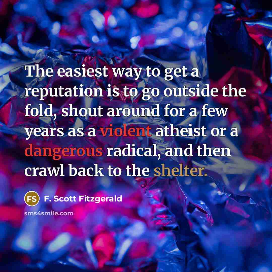 “The easiest way to get a reputation is to go outside the fold, shout around for a few years as a violent atheist or a dangerous radical, and then crawl back to the shelter.” quote by F. Scott Fitzgerald