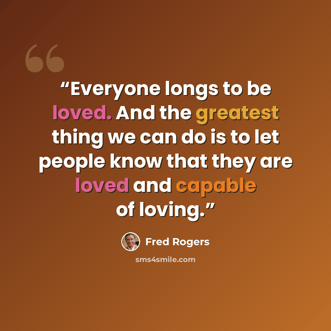 “Everyone longs to be loved. And the greatest thing we can do is to let people know that they are loved and capable of loving.” quote by Fred Rogers