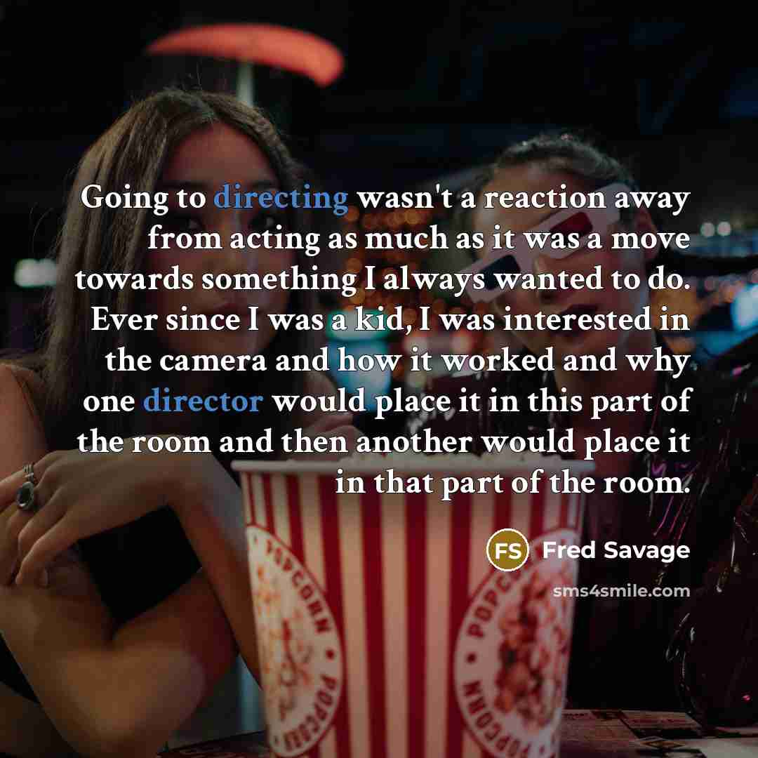 “Going to directing wasn't a reaction away from acting as much as it was a move towards something I always wanted to do. Ever since I was a kid, I was interested in the camera and how it worked and why one director would place it in this part of the room and then another would place it in that part…” quote by Fred Savage
