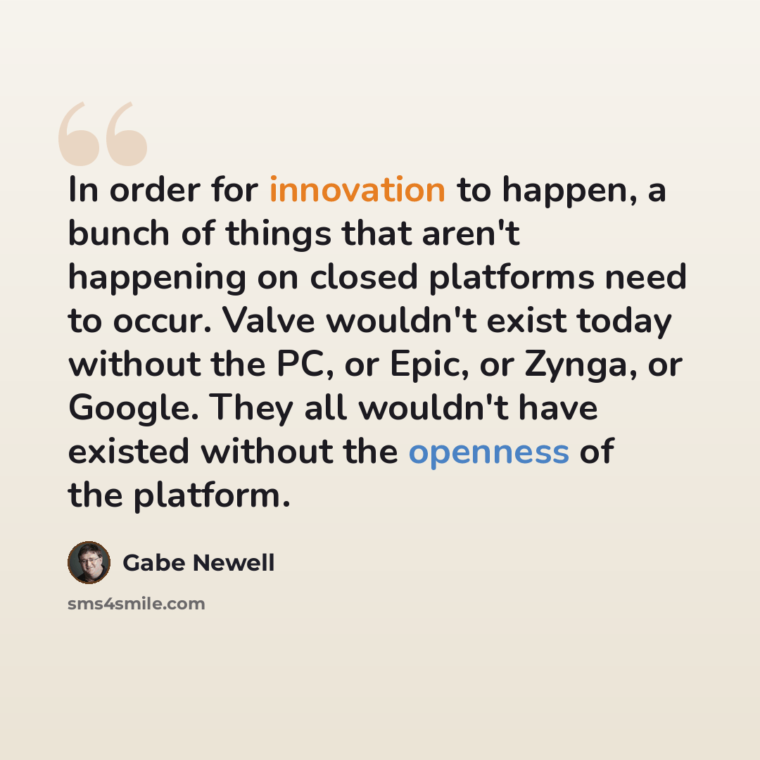 “In order for innovation to happen, a bunch of things that aren't happening on closed platforms need to occur. Valve wouldn't exist today without the PC, or Epic, or Zynga, or Google. They all wouldn't have existed without the openness of the platform.” quote by Gabe Newell