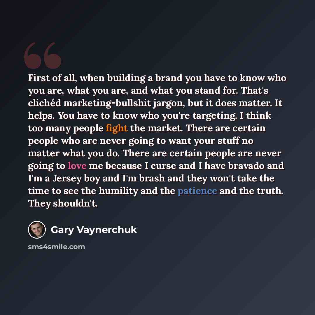 “First of all, when building a brand you have to know who you are, what you are, and what you stand for. That's clichéd marketing-bullshit jargon, but it does matter. It helps. You have to know who you're targeting. I think too many people fight the market. There are certain people who are never…” quote by Gary Vaynerchuk