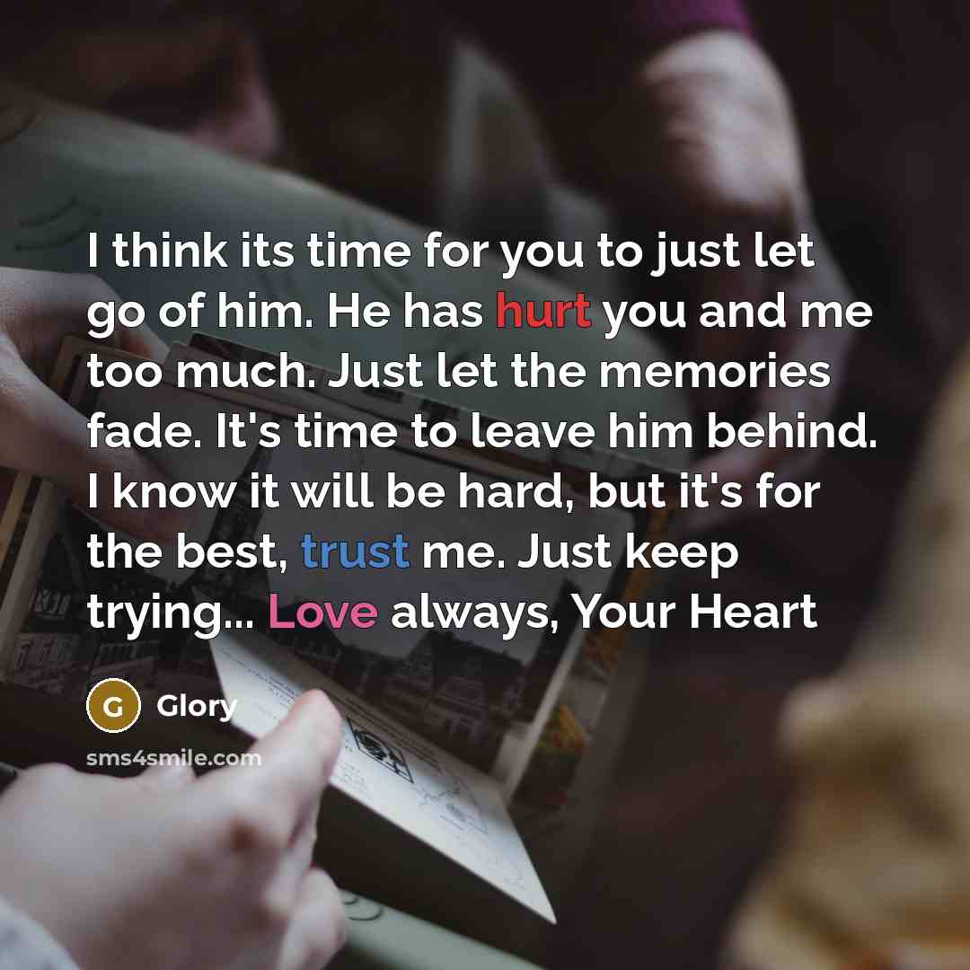 “I think its time for you to just let go of him. He has hurt you and me too much. Just let the memories fade. It's time to leave him behind. I know it will be hard, but it's for the best, trust me. Just keep trying... Love always, Your Heart” quote by Glory