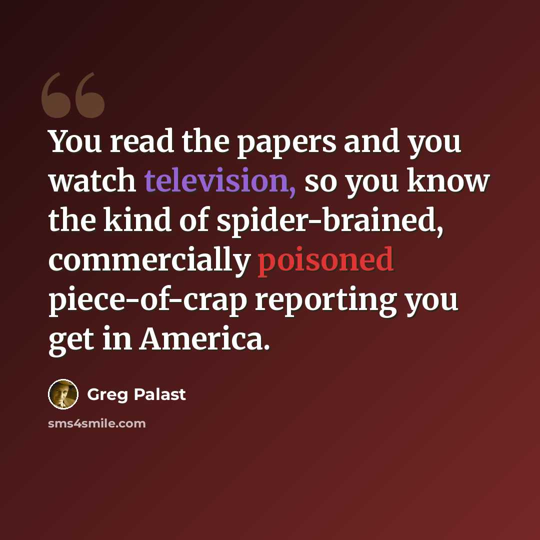 “You read the papers and you watch television, so you know the kind of spider-brained, commercially poisoned piece-of-crap reporting you get in America.” quote by Greg Palast