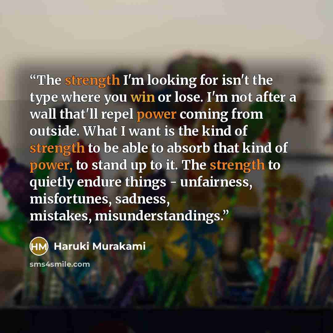 “The strength I'm looking for isn't the type where you win or lose. I'm not after a wall that'll repel power coming from outside. What I want is the kind of strength to be able to absorb that kind of power, to stand up to it. The strength to quietly endure things - unfairness, misfortunes, sadness…” quote by Haruki Murakami