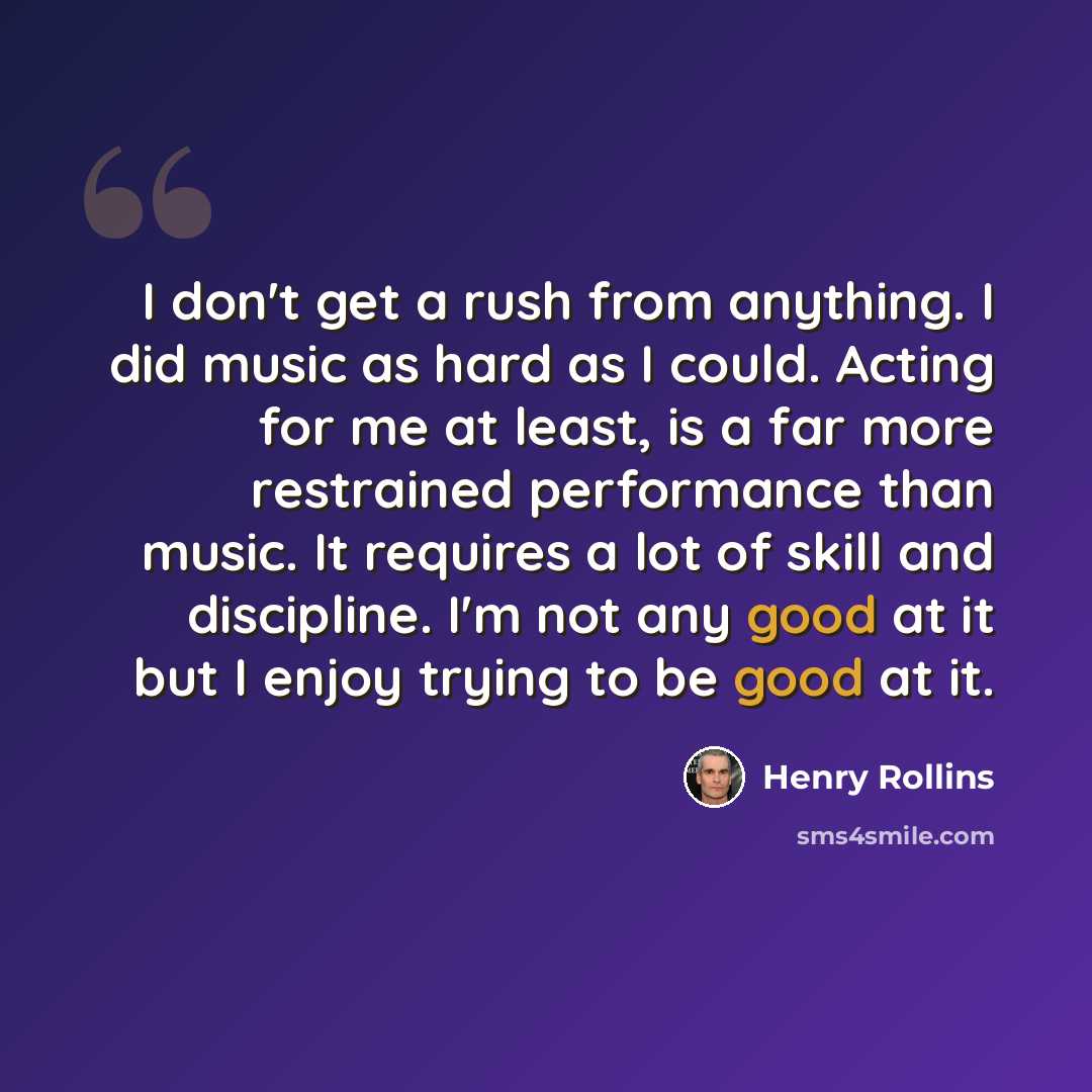 “I don't get a rush from anything. I did music as hard as I could. Acting for me at least, is a far more restrained performance than music. It requires a lot of skill and discipline. I'm not any good at it but I enjoy trying to be good at it.” quote by Henry Rollins