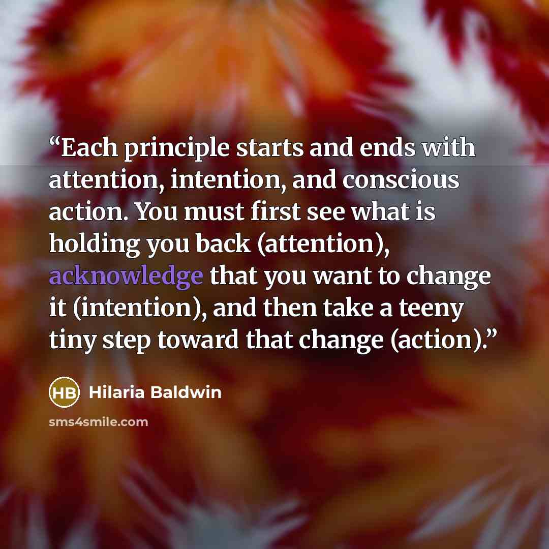 “Each principle starts and ends with attention, intention, and conscious action. You must first see what is holding you back (attention), acknowledge that you want to change it (intention), and then take a teeny tiny step toward that change (action).” quote by Hilaria Baldwin