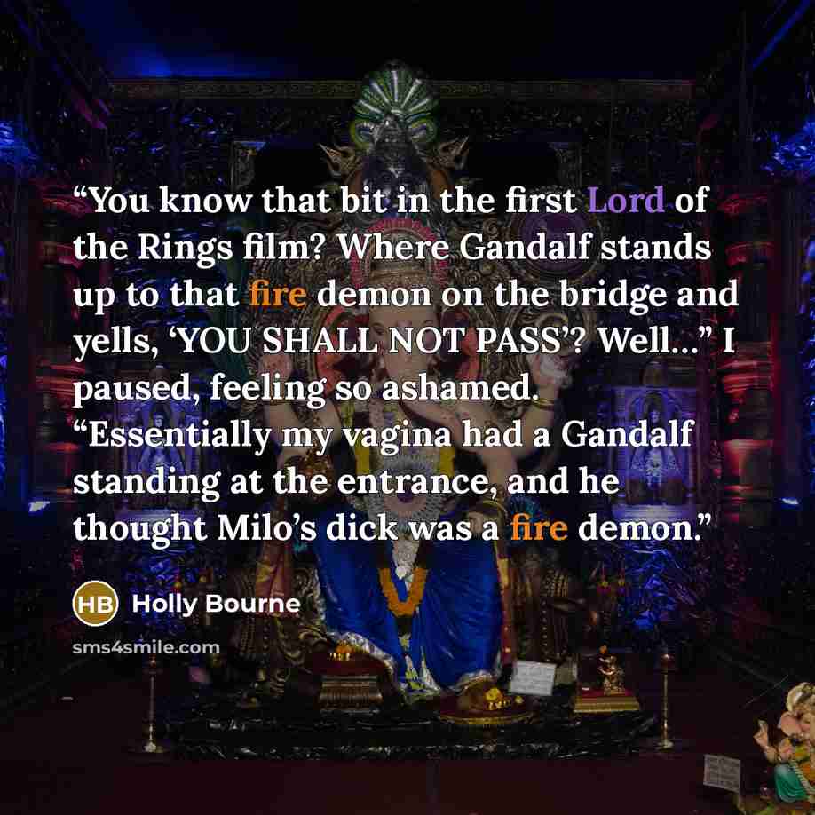 “You know that bit in the first Lord of the Rings film? Where Gandalf stands up to that fire demon on the bridge and yells, ‘YOU SHALL NOT PASS’? Well…” I paused, feeling so ashamed. “Essentially my vagina had a Gandalf standing at the entrance, and he thought Milo’s dick was a fire demon.” quote by Holly Bourne
