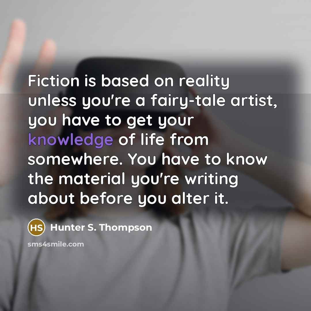 “Fiction is based on reality unless you're a fairy-tale artist, you have to get your knowledge of life from somewhere. You have to know the material you're writing about before you alter it.” quote by Hunter S. Thompson
