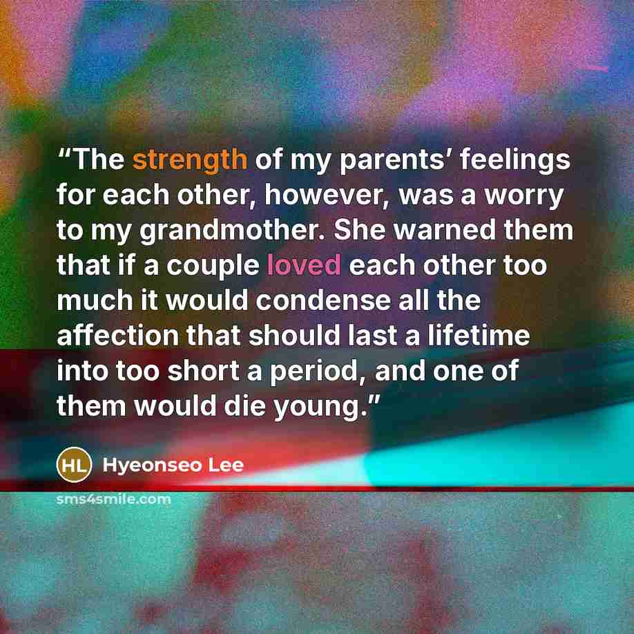 “The strength of my parents’ feelings for each other, however, was a worry to my grandmother. She warned them that if a couple loved each other too much it would condense all the affection that should last a lifetime into too short a period, and one of them would die young.” quote by Hyeonseo Lee