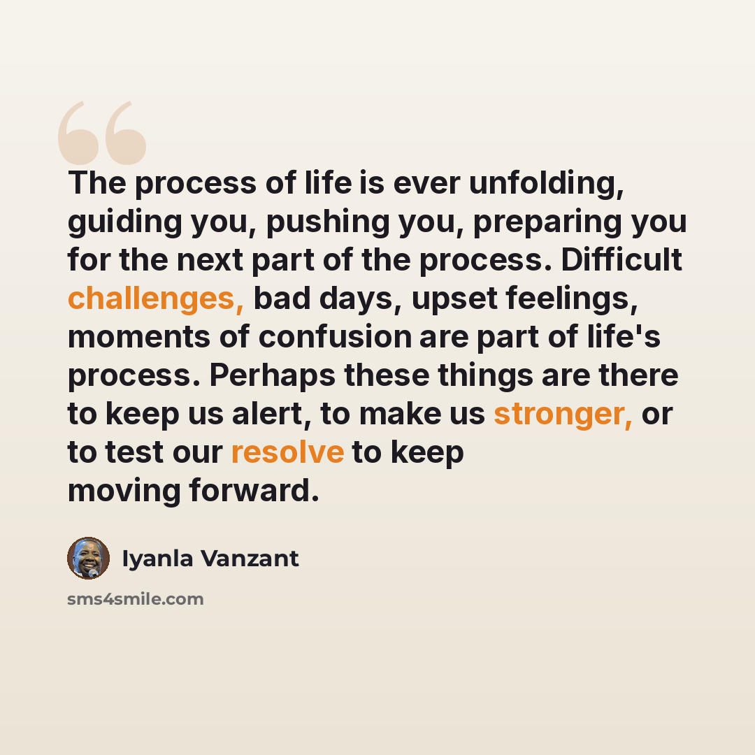 “The process of life is ever unfolding, guiding you, pushing you, preparing you for the next part of the process. Difficult challenges, bad days, upset feelings, moments of confusion are part of life's process. Perhaps these things are there to keep us alert, to make us stronger, or to test our…” quote by Iyanla Vanzant