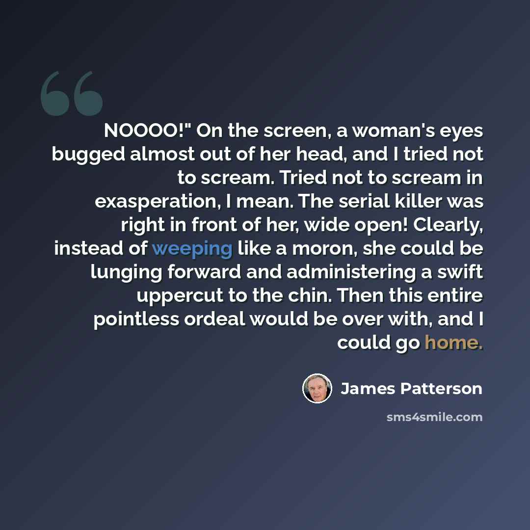 “NOOOO!" On the screen, a woman's eyes bugged almost out of her head, and I tried not to scream. Tried not to scream in exasperation, I mean. The serial killer was right in front of her, wide open! Clearly, instead of weeping like a moron, she could be lunging forward and administering a swift…” quote by James Patterson