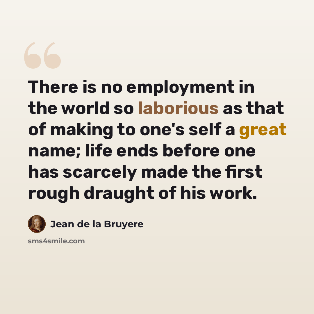 “There is no employment in the world so laborious as that of making to one's self a great name; life ends before one has scarcely made the first rough draught of his work.” quote by Jean de la Bruyere