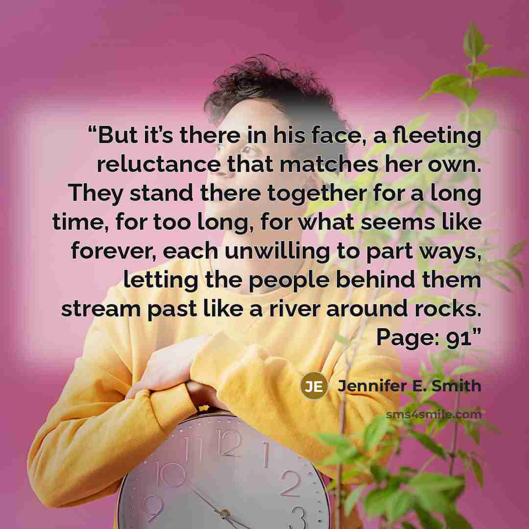 “But it’s there in his face, a fleeting reluctance that matches her own. They stand there together for a long time, for too long, for what seems like forever, each unwilling to part ways, letting the people behind them stream past like a river around rocks. Page: 91” quote by Jennifer E. Smith