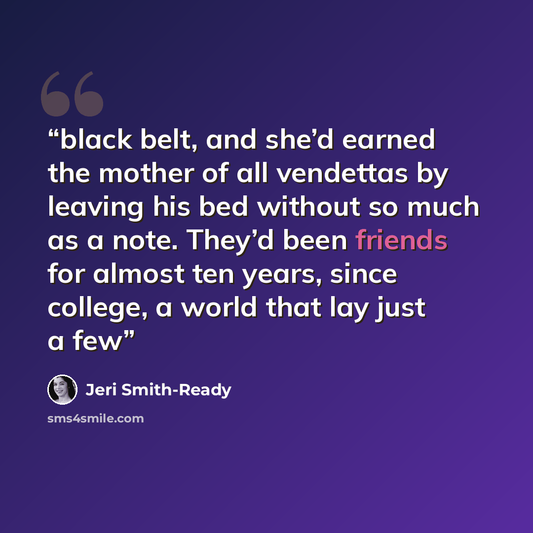 “black belt, and she’d earned the mother of all vendettas by leaving his bed without so much as a note. They’d been friends for almost ten years, since college, a world that lay just a few” quote by Jeri Smith-Ready