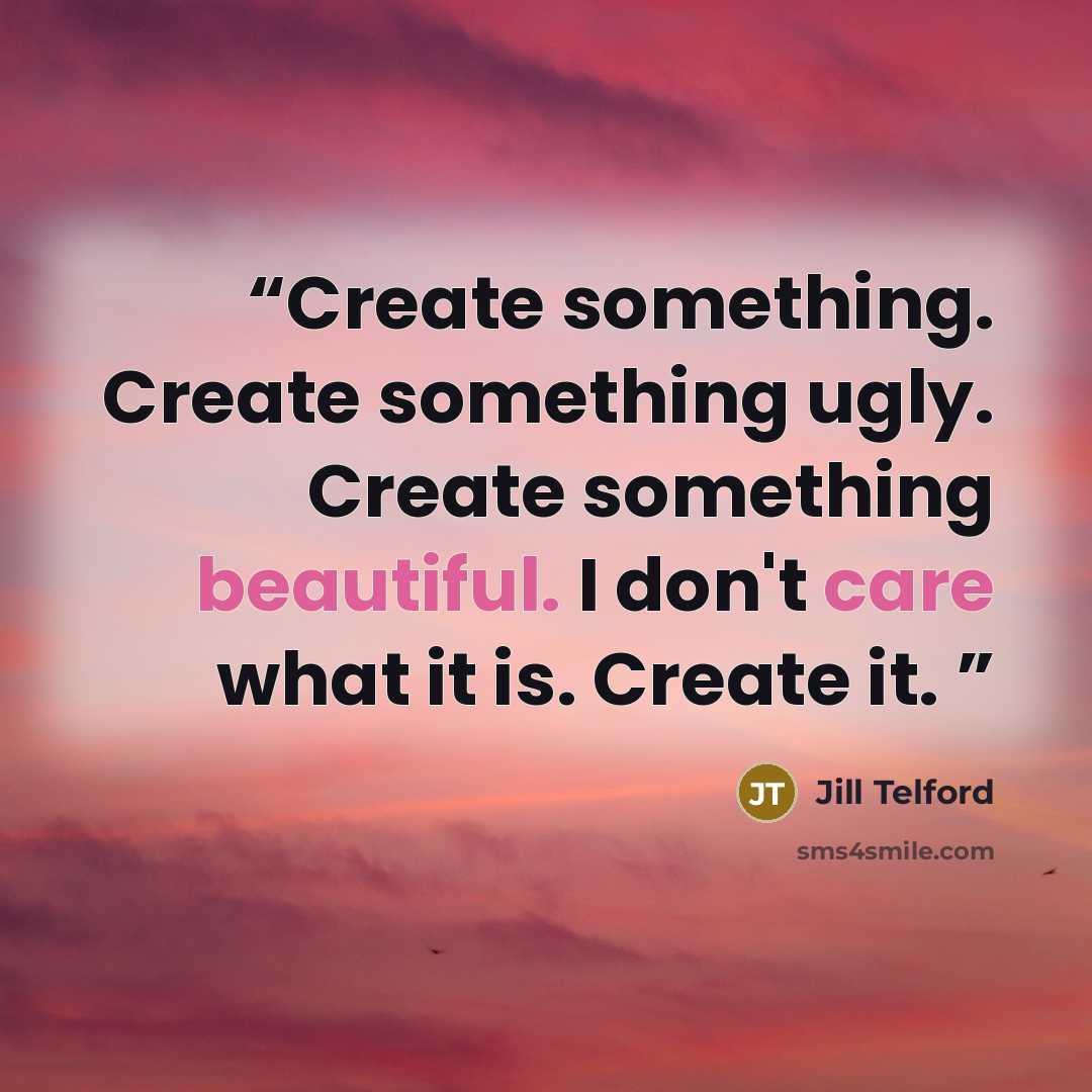 “Create something. Create something ugly. Create something beautiful. I don't care what it is. Create it.” quote by Jill Telford