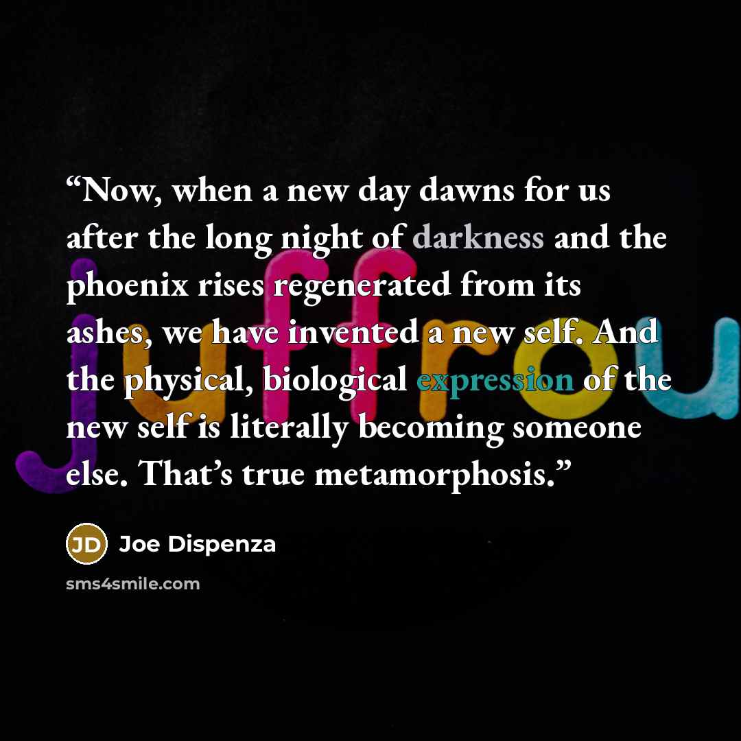 “Now, when a new day dawns for us after the long night of darkness and the phoenix rises regenerated from its ashes, we have invented a new self. And the physical, biological expression of the new self is literally becoming someone else. That’s true metamorphosis.” quote by Joe Dispenza