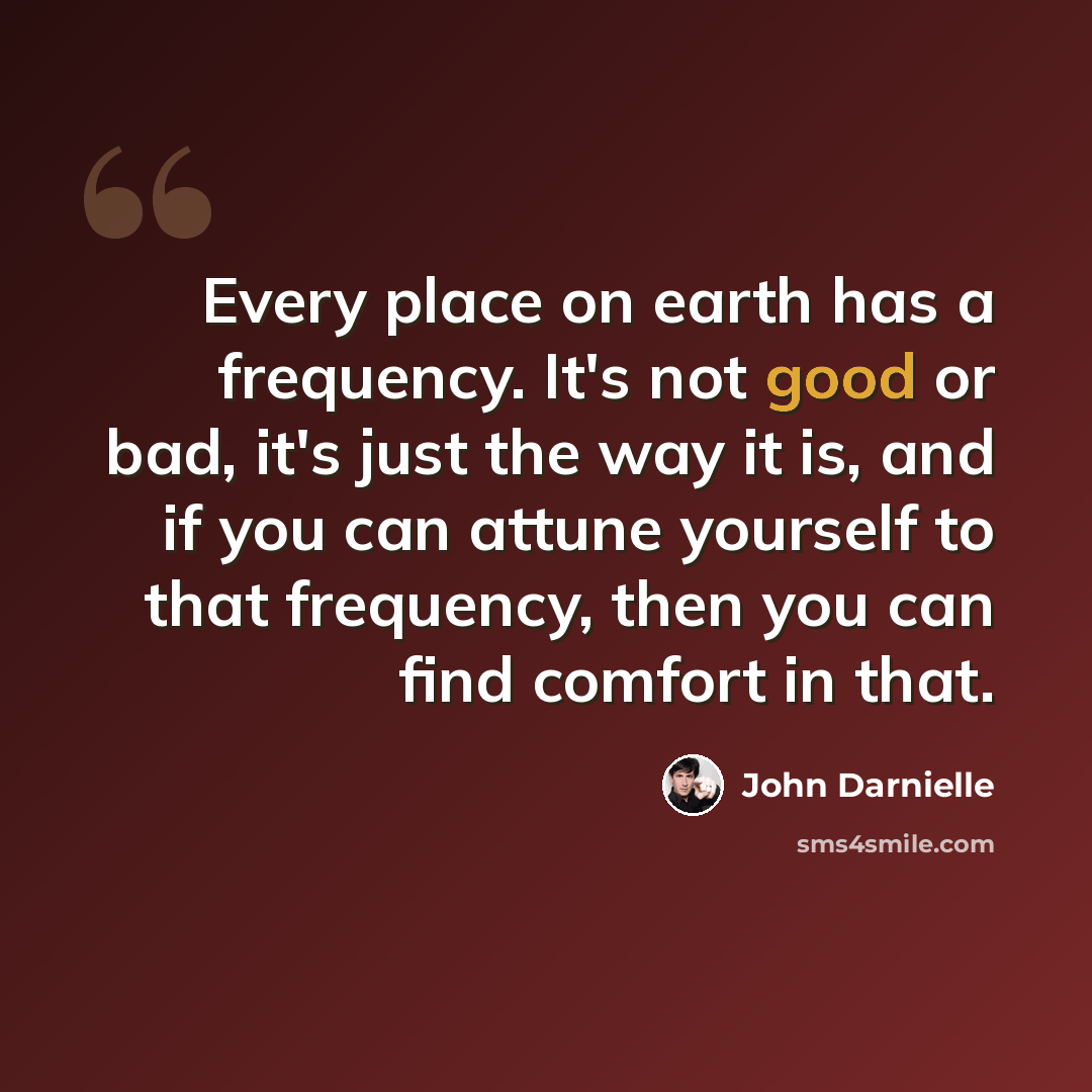 “Every place on earth has a frequency. It's not good or bad, it's just the way it is, and if you can attune yourself to that frequency, then you can find comfort in that.” quote by John Darnielle
