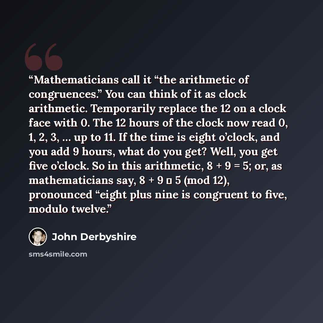 “Mathematicians call it “the arithmetic of congruences.” You can think of it as clock arithmetic. Temporarily replace the 12 on a clock face with 0. The 12 hours of the clock now read 0, 1, 2, 3, … up to 11. If the time is eight o’clock, and you add 9 hours, what do you get? Well, you get five…” quote by John Derbyshire