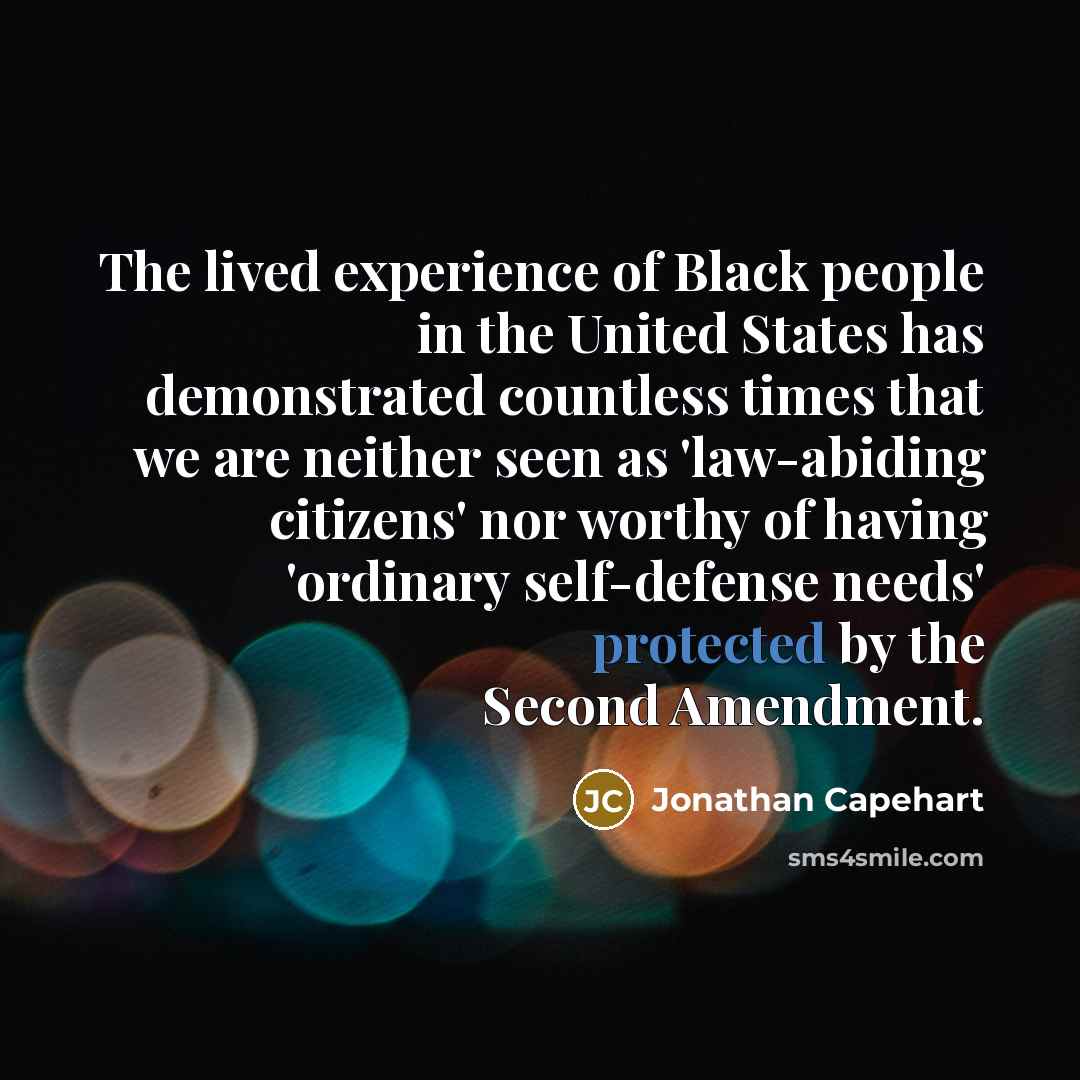 “The lived experience of Black people in the United States has demonstrated countless times that we are neither seen as 'law-abiding citizens' nor worthy of having 'ordinary self-defense needs' protected by the Second Amendment.” quote by Jonathan Capehart