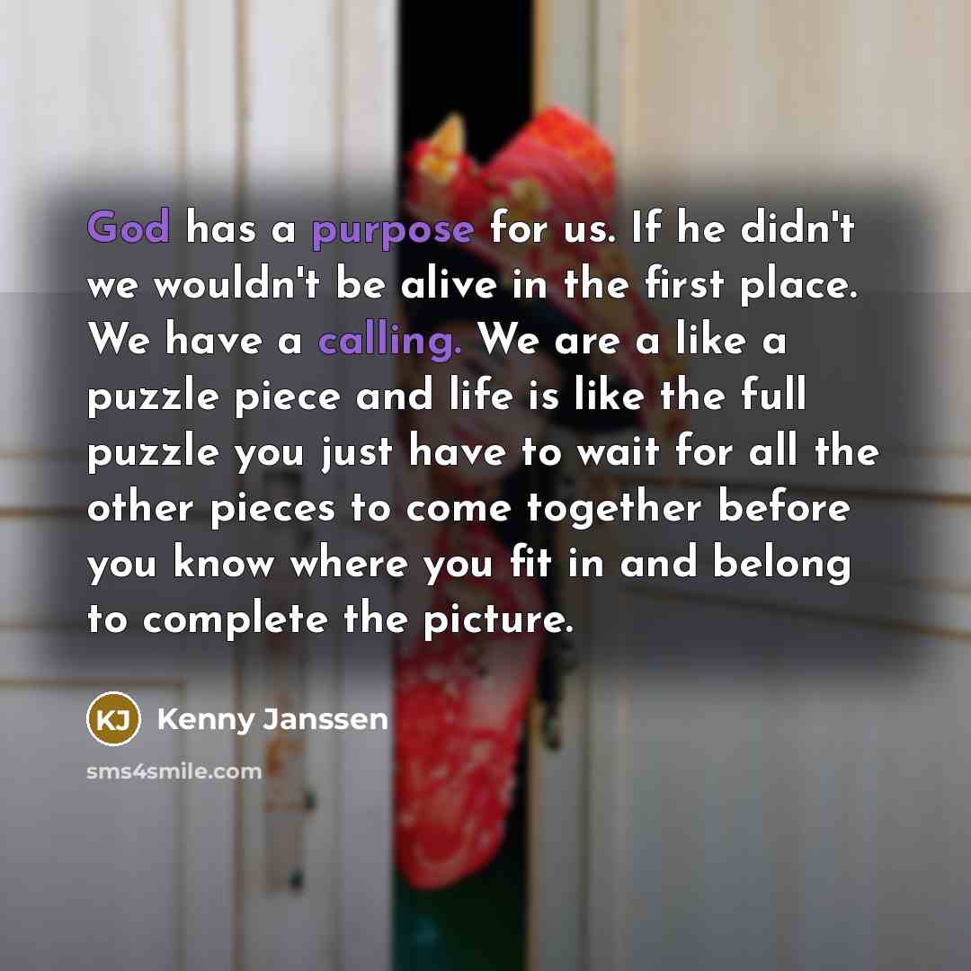 “God has a purpose for us. If he didn't we wouldn't be alive in the first place. We have a calling. We are a like a puzzle piece and life is like the full puzzle you just have to wait for all the other pieces to come together before you know where you fit in and belong to complete the picture.” quote by Kenny Janssen