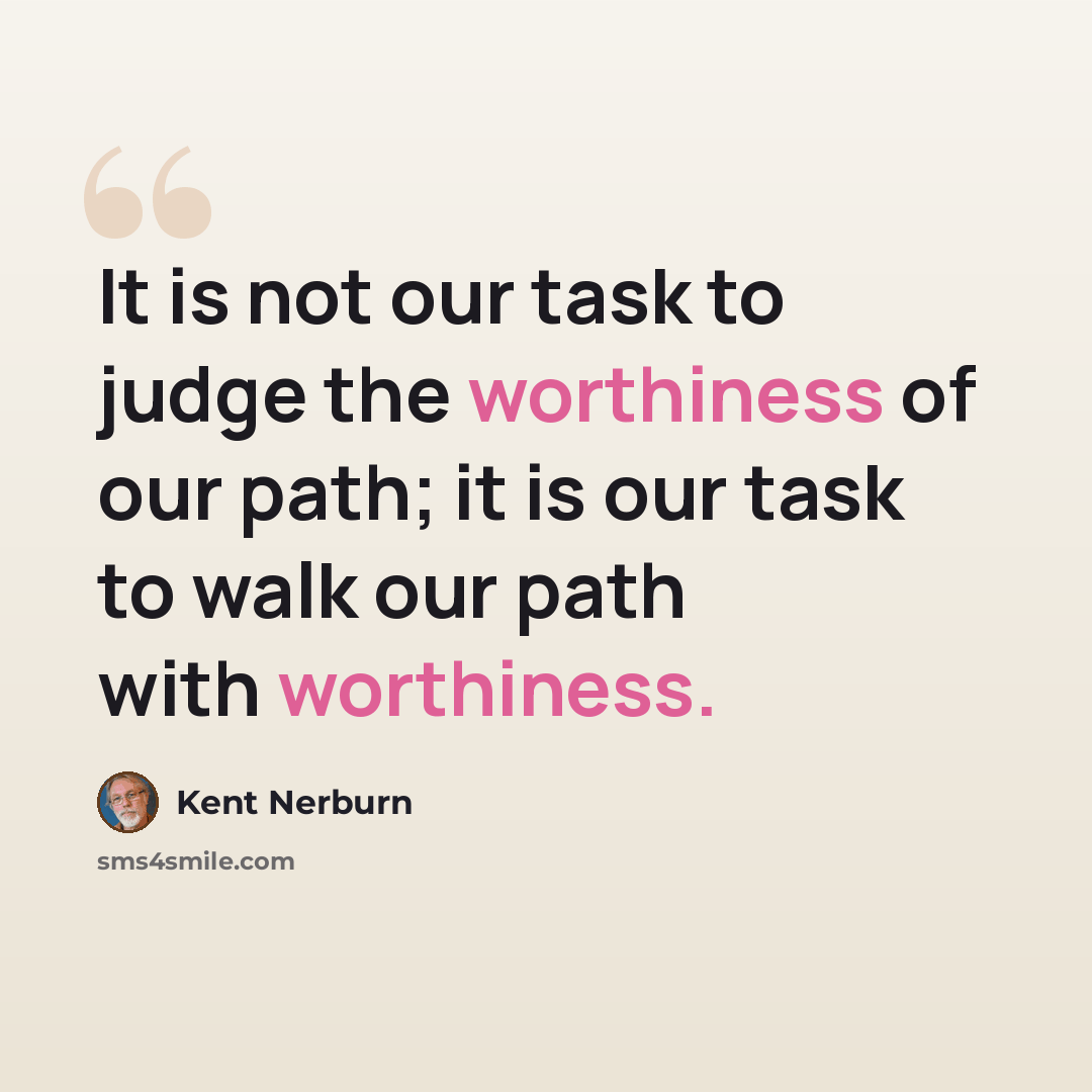 “It is not our task to judge the worthiness of our path; it is our task to walk our path with worthiness.” quote by Kent Nerburn