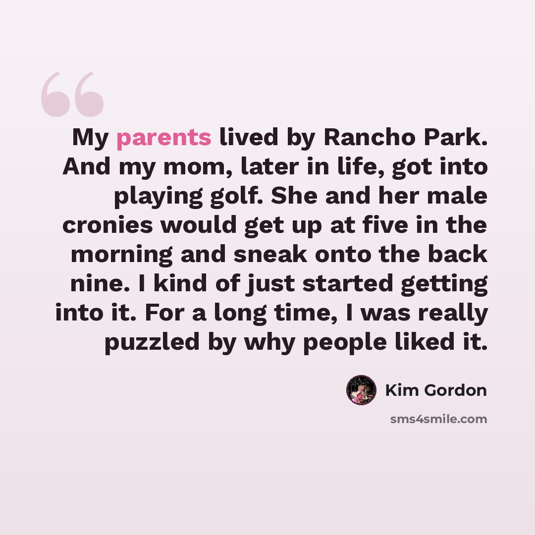 “My parents lived by Rancho Park. And my mom, later in life, got into playing golf. She and her male cronies would get up at five in the morning and sneak onto the back nine. I kind of just started getting into it. For a long time, I was really puzzled by why people liked it.” quote by Kim Gordon