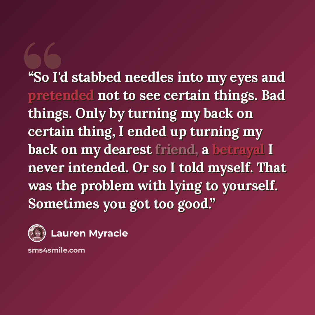 “So I'd stabbed needles into my eyes and pretended not to see certain things. Bad things. Only by turning my back on certain thing, I ended up turning my back on my dearest friend, a betrayal I never intended. Or so I told myself. That was the problem with lying to yourself. Sometimes you got too…” quote by Lauren Myracle
