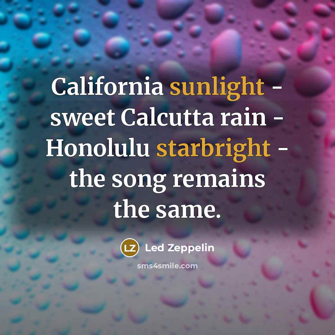 “California sunlight - sweet Calcutta rain - Honolulu starbright - the song remains the same.” quote by Led Zeppelin