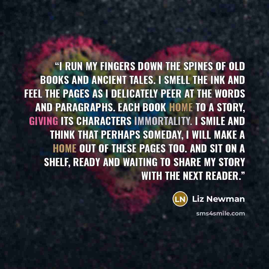 “I run my fingers down the spines of old books and ancient tales. I smell the ink and feel the pages as I delicately peer at the words and paragraphs. Each book home to a story, giving its characters immortality. I smile and think that perhaps someday, I will make a home out of these pages too. And…” quote by Liz Newman