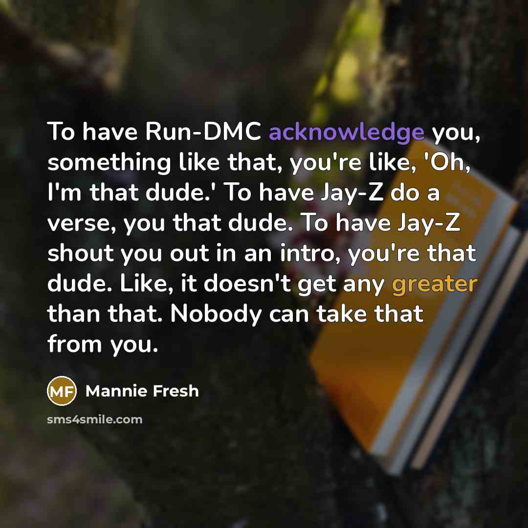 “To have Run-DMC acknowledge you, something like that, you're like, 'Oh, I'm that dude.' To have Jay-Z do a verse, you that dude. To have Jay-Z shout you out in an intro, you're that dude. Like, it doesn't get any greater than that. Nobody can take that from you.” quote by Mannie Fresh