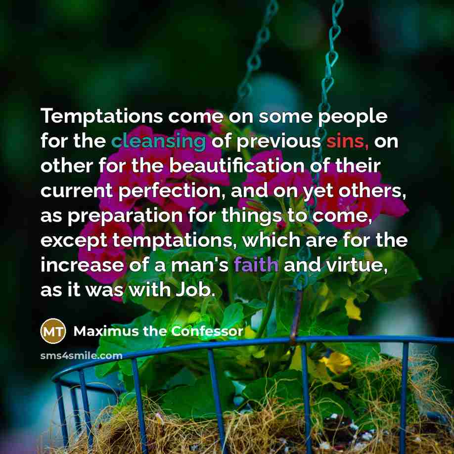 “Temptations come on some people for the cleansing of previous sins, on other for the beautification of their current perfection, and on yet others, as preparation for things to come, except temptations, which are for the increase of a man's faith and virtue, as it was with Job.” quote by Maximus the Confessor
