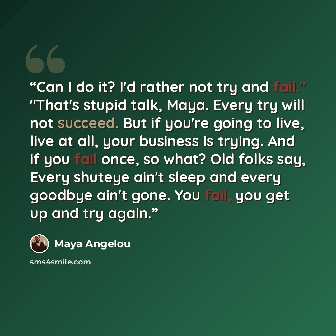 “Can I do it? I'd rather not try and fail." "That's stupid talk, Maya. Every try will not succeed. But if you're going to live, live at all, your business is trying. And if you fail once, so what? Old folks say, Every shuteye ain't sleep and every goodbye ain't gone. You fail, you get up and try…” quote by Maya Angelou